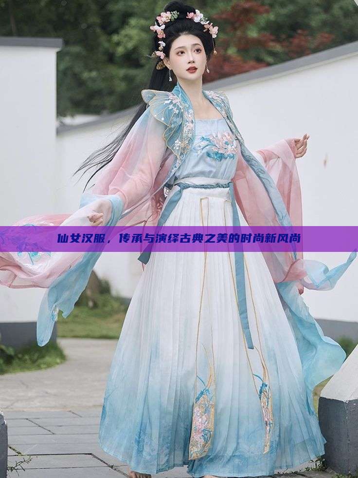 仙女汉服,传承与演绎古典之美的时尚新风尚 仙女汉服,传承与演绎古典之美的时尚新风尚