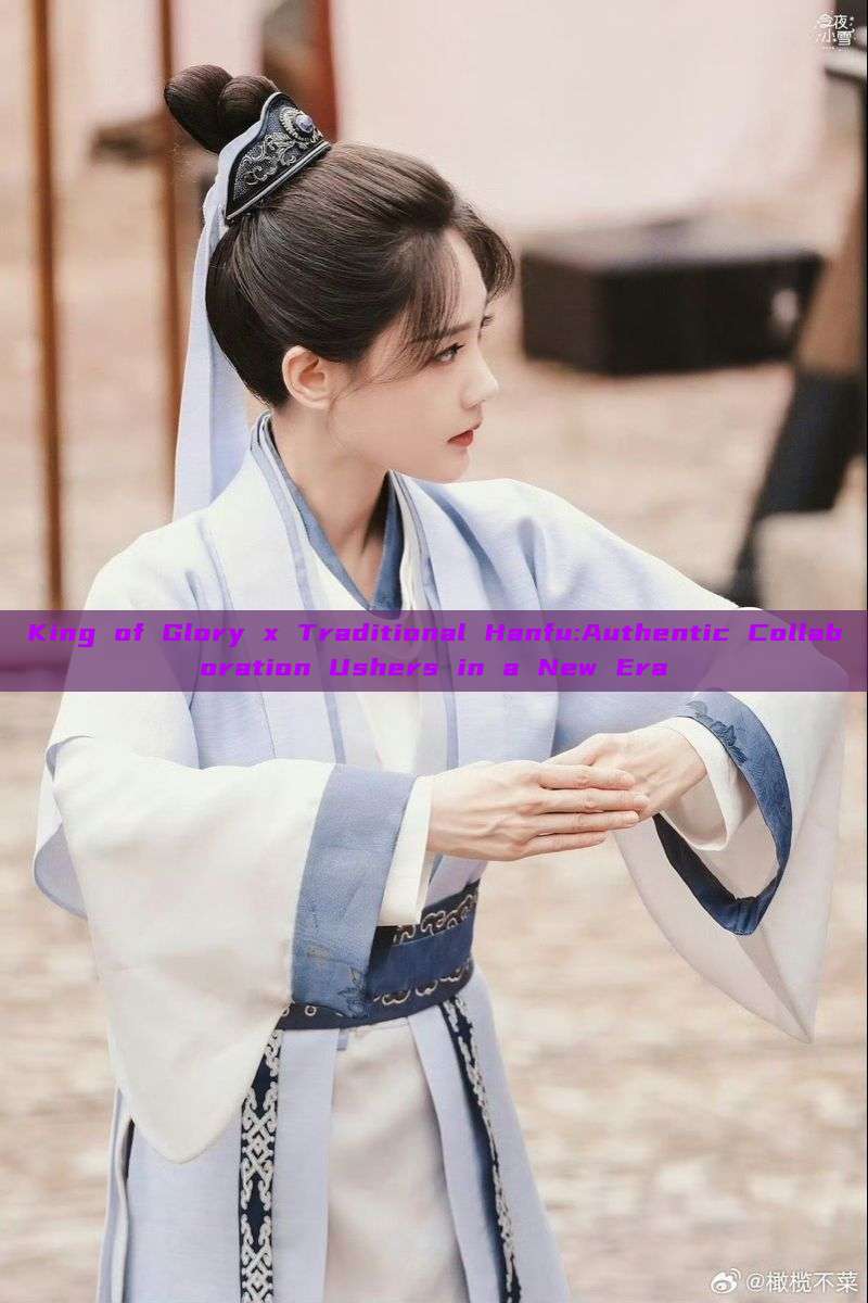 King of Glory x Traditional Hanfu:Authentic Collaboration Ushers in a New Era King of Glory x Traditional Hanfu:Authentic Collaboration Ushers in a New Era