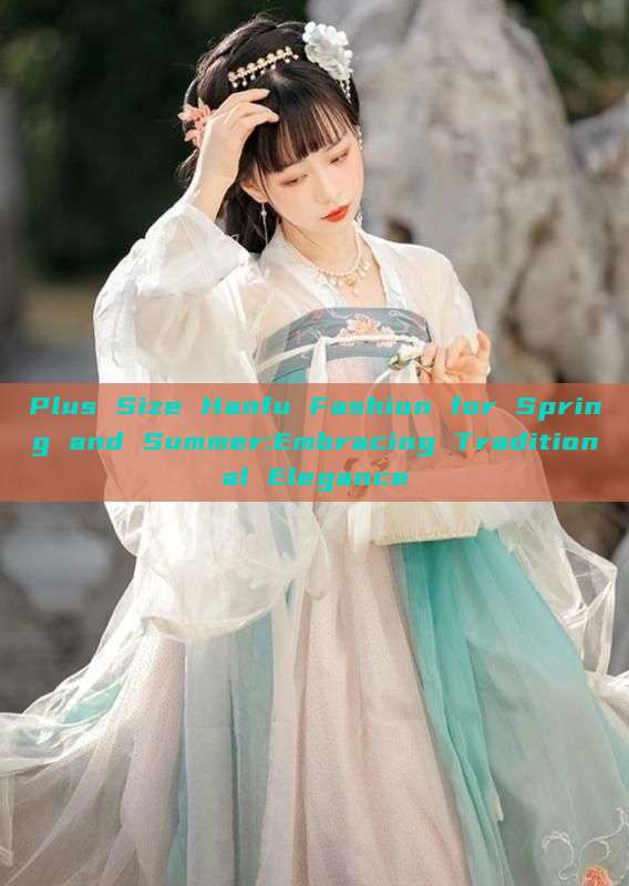 Plus Size Hanfu Fashion for Spring and Summer:Embracing Traditional Elegance Plus Size Hanfu Fashion for Spring and Summer:Embracing Traditional Elegance